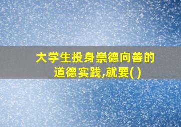 大学生投身崇德向善的道德实践,就要( )